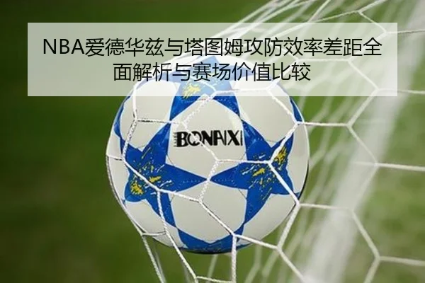 NBA爱德华兹与塔图姆攻防效率差距全面解析与赛场价值比较