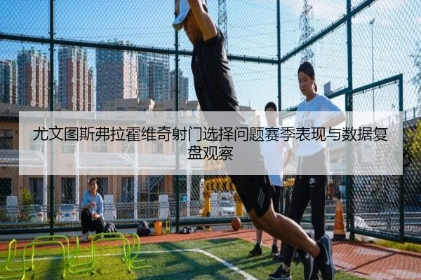 尤文图斯弗拉霍维奇射门选择问题赛季表现与数据复盘观察