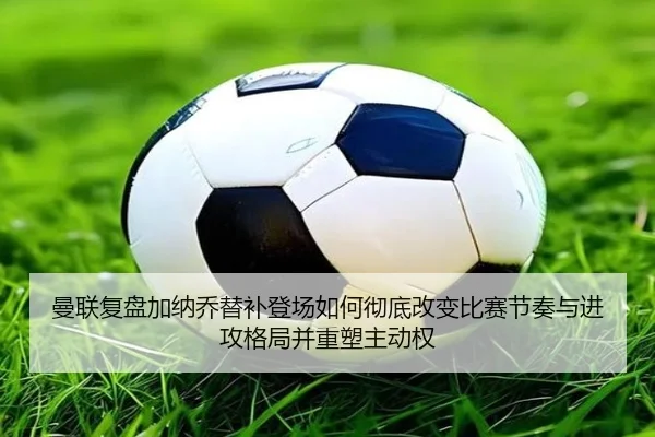 曼联复盘加纳乔替补登场如何彻底改变比赛节奏与进攻格局并重塑主动权