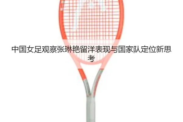 中国女足观察张琳艳留洋表现与国家队定位新思考